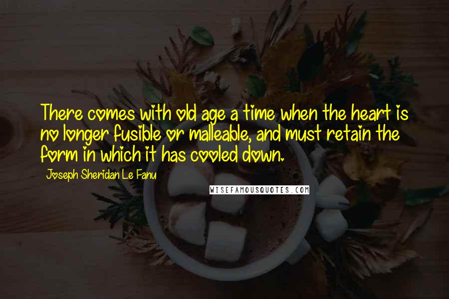 Joseph Sheridan Le Fanu Quotes: There comes with old age a time when the heart is no longer fusible or malleable, and must retain the form in which it has cooled down.