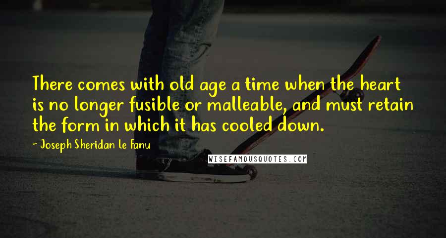 Joseph Sheridan Le Fanu Quotes: There comes with old age a time when the heart is no longer fusible or malleable, and must retain the form in which it has cooled down.