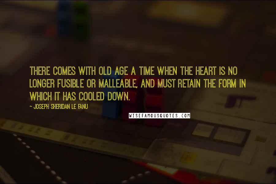 Joseph Sheridan Le Fanu Quotes: There comes with old age a time when the heart is no longer fusible or malleable, and must retain the form in which it has cooled down.