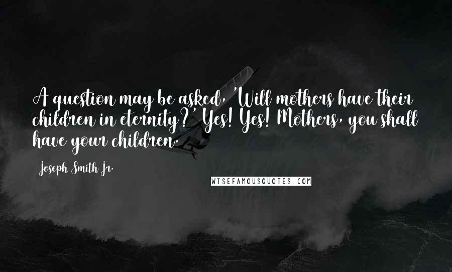 Joseph Smith Jr. Quotes: A question may be asked, 'Will mothers have their children in eternity?' Yes! Yes! Mothers, you shall have your children.