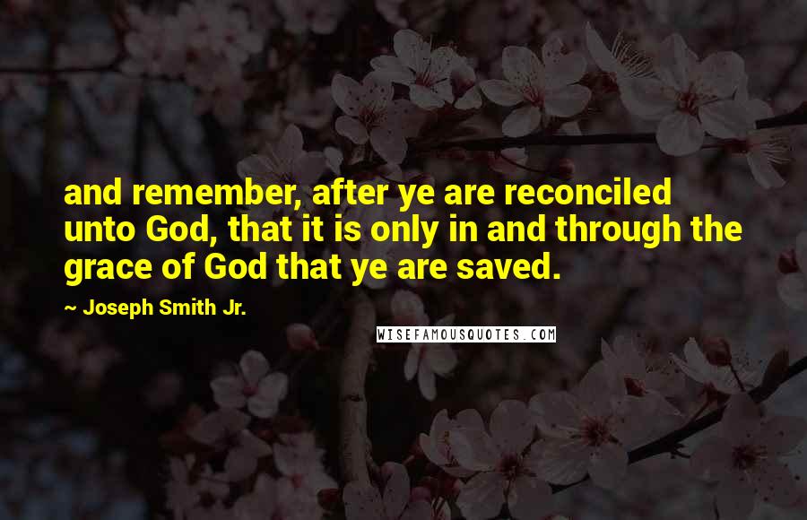 Joseph Smith Jr. Quotes: and remember, after ye are reconciled unto God, that it is only in and through the grace of God that ye are saved.