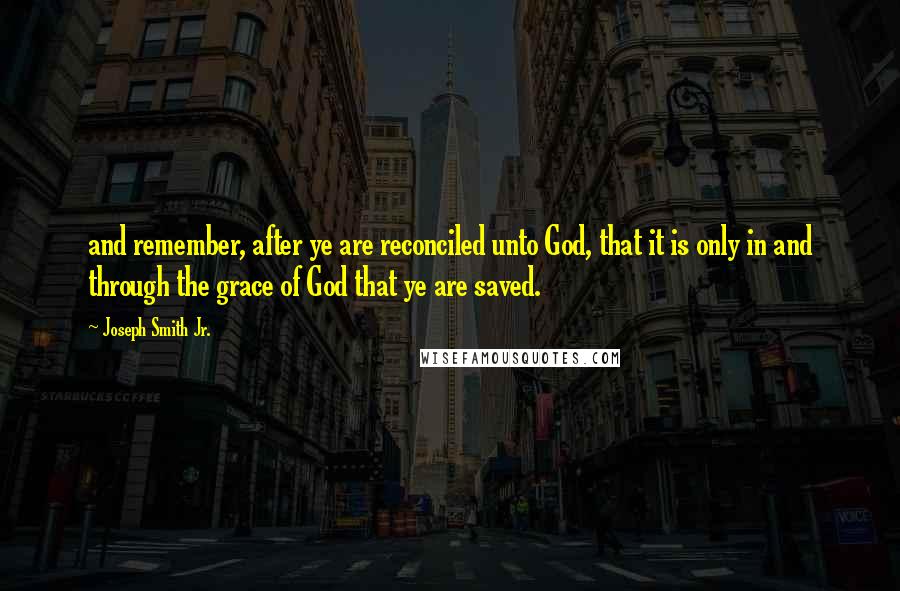 Joseph Smith Jr. Quotes: and remember, after ye are reconciled unto God, that it is only in and through the grace of God that ye are saved.