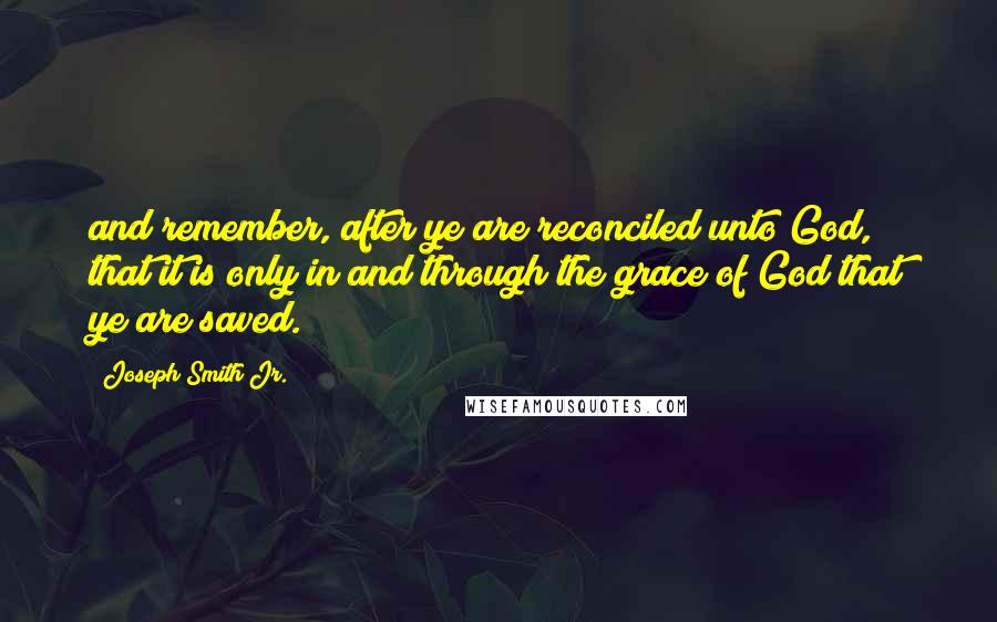 Joseph Smith Jr. Quotes: and remember, after ye are reconciled unto God, that it is only in and through the grace of God that ye are saved.