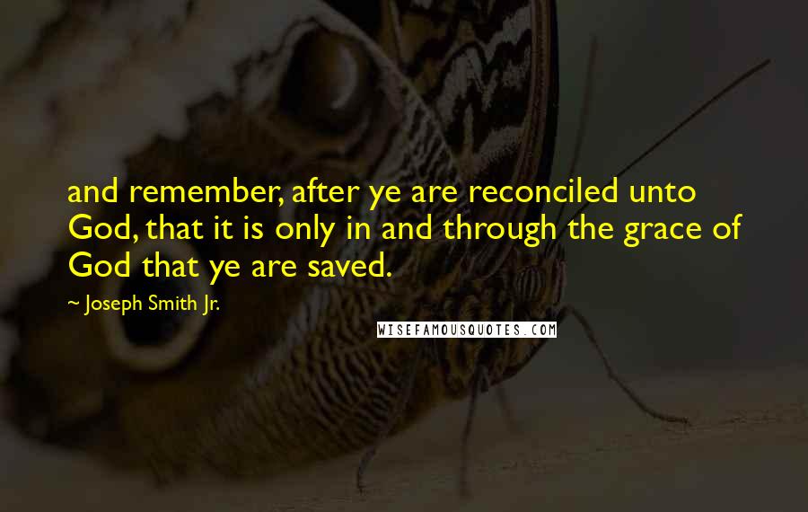 Joseph Smith Jr. Quotes: and remember, after ye are reconciled unto God, that it is only in and through the grace of God that ye are saved.