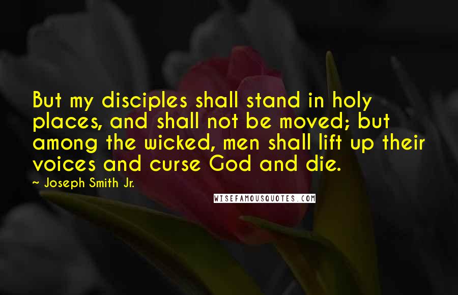 Joseph Smith Jr. Quotes: But my disciples shall stand in holy places, and shall not be moved; but among the wicked, men shall lift up their voices and curse God and die.