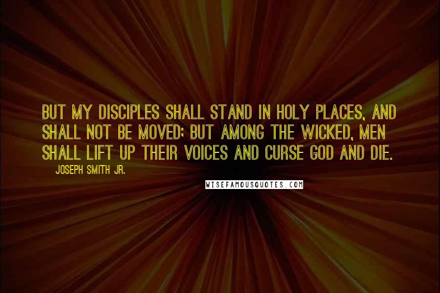 Joseph Smith Jr. Quotes: But my disciples shall stand in holy places, and shall not be moved; but among the wicked, men shall lift up their voices and curse God and die.