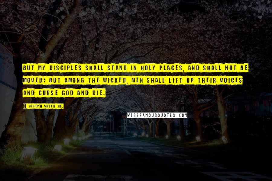 Joseph Smith Jr. Quotes: But my disciples shall stand in holy places, and shall not be moved; but among the wicked, men shall lift up their voices and curse God and die.