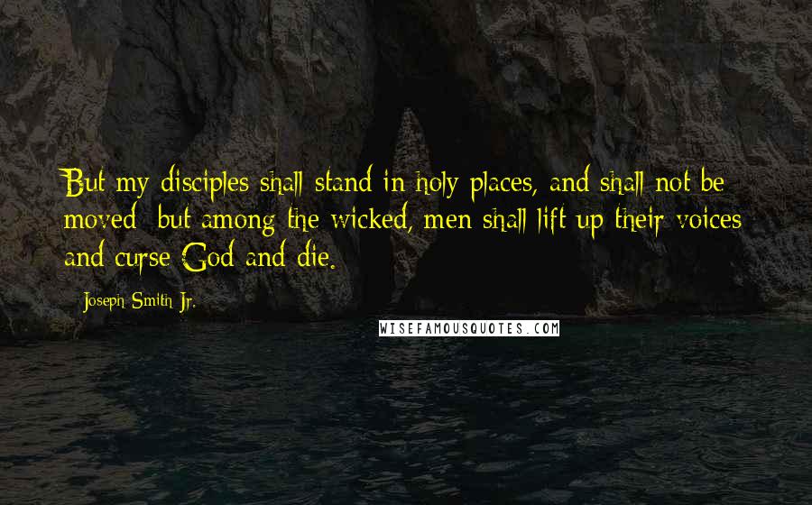 Joseph Smith Jr. Quotes: But my disciples shall stand in holy places, and shall not be moved; but among the wicked, men shall lift up their voices and curse God and die.