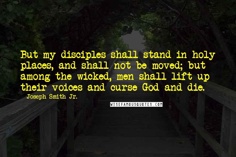 Joseph Smith Jr. Quotes: But my disciples shall stand in holy places, and shall not be moved; but among the wicked, men shall lift up their voices and curse God and die.