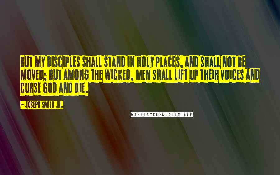 Joseph Smith Jr. Quotes: But my disciples shall stand in holy places, and shall not be moved; but among the wicked, men shall lift up their voices and curse God and die.