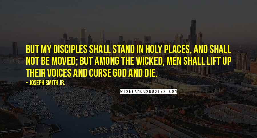 Joseph Smith Jr. Quotes: But my disciples shall stand in holy places, and shall not be moved; but among the wicked, men shall lift up their voices and curse God and die.