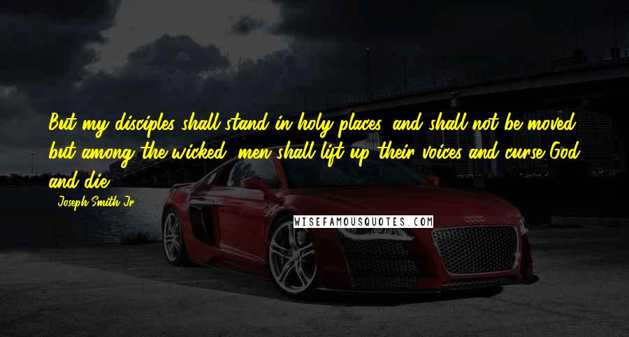 Joseph Smith Jr. Quotes: But my disciples shall stand in holy places, and shall not be moved; but among the wicked, men shall lift up their voices and curse God and die.