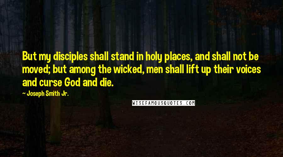 Joseph Smith Jr. Quotes: But my disciples shall stand in holy places, and shall not be moved; but among the wicked, men shall lift up their voices and curse God and die.