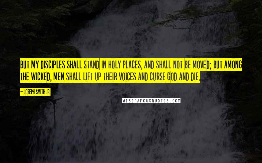 Joseph Smith Jr. Quotes: But my disciples shall stand in holy places, and shall not be moved; but among the wicked, men shall lift up their voices and curse God and die.