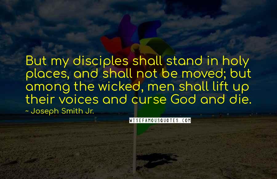 Joseph Smith Jr. Quotes: But my disciples shall stand in holy places, and shall not be moved; but among the wicked, men shall lift up their voices and curse God and die.