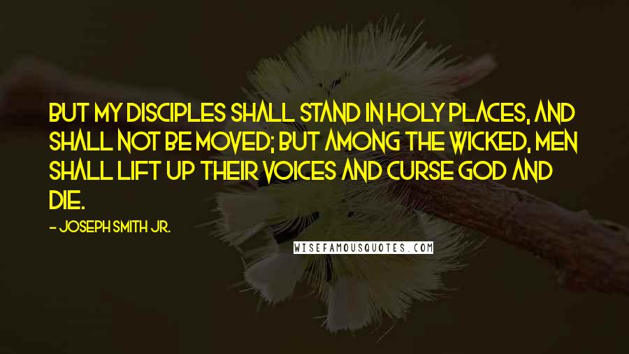 Joseph Smith Jr. Quotes: But my disciples shall stand in holy places, and shall not be moved; but among the wicked, men shall lift up their voices and curse God and die.