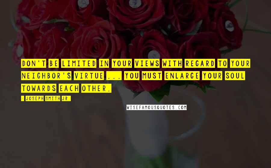 Joseph Smith Jr. Quotes: Don't be limited in your views with regard to your neighbor's virtue ... You must enlarge your soul towards each other.