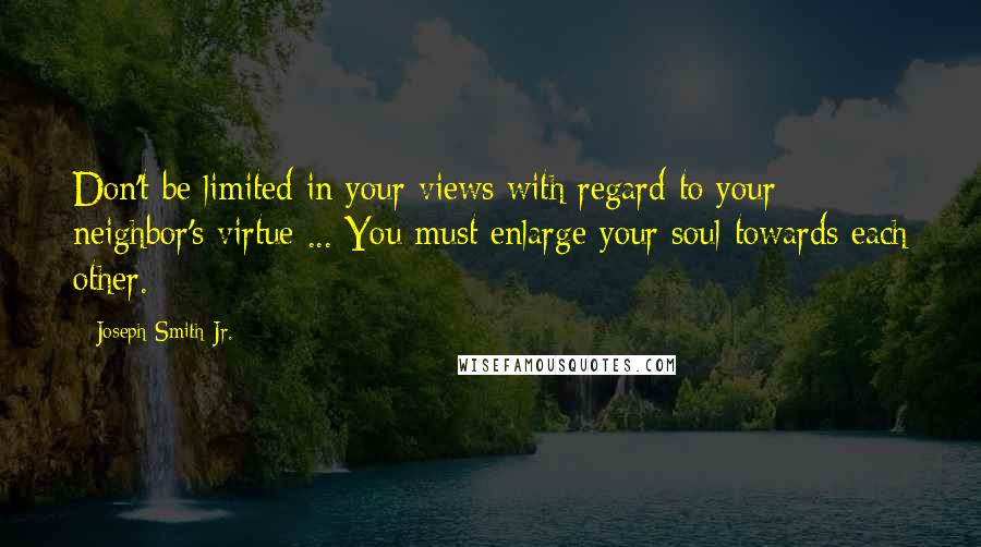 Joseph Smith Jr. Quotes: Don't be limited in your views with regard to your neighbor's virtue ... You must enlarge your soul towards each other.