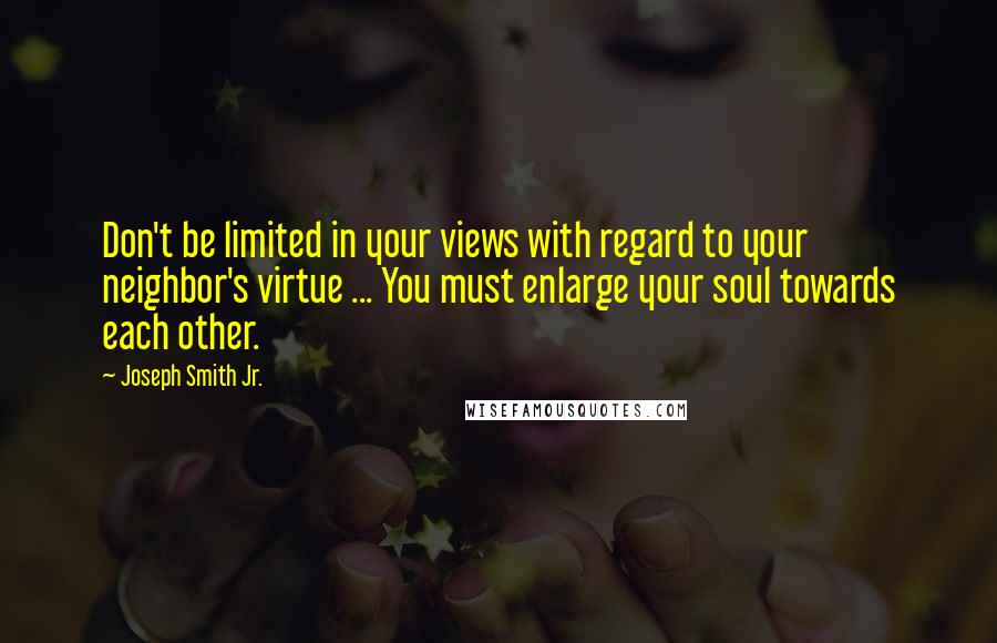 Joseph Smith Jr. Quotes: Don't be limited in your views with regard to your neighbor's virtue ... You must enlarge your soul towards each other.