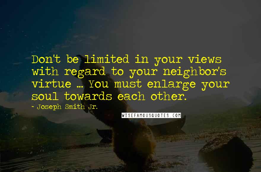 Joseph Smith Jr. Quotes: Don't be limited in your views with regard to your neighbor's virtue ... You must enlarge your soul towards each other.