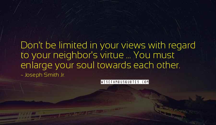 Joseph Smith Jr. Quotes: Don't be limited in your views with regard to your neighbor's virtue ... You must enlarge your soul towards each other.