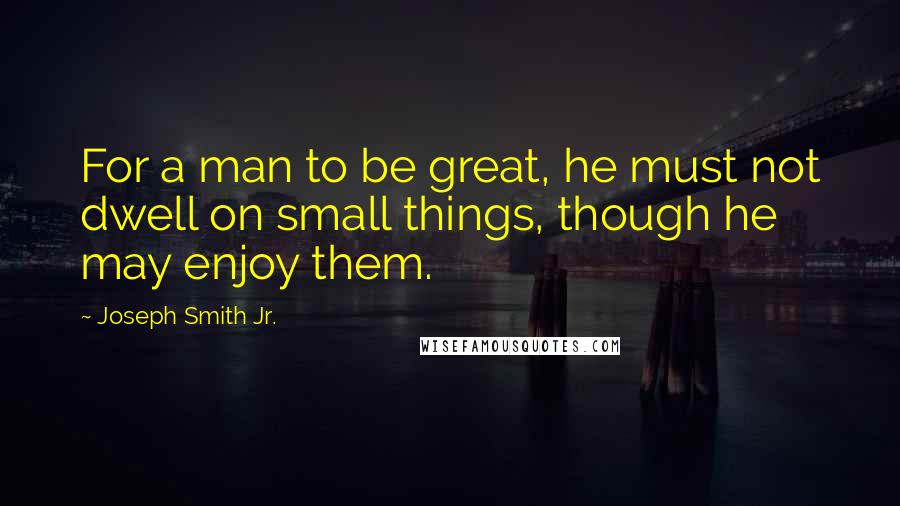 Joseph Smith Jr. Quotes: For a man to be great, he must not dwell on small things, though he may enjoy them.