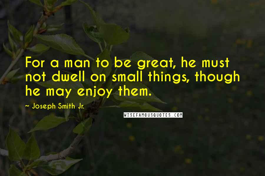 Joseph Smith Jr. Quotes: For a man to be great, he must not dwell on small things, though he may enjoy them.