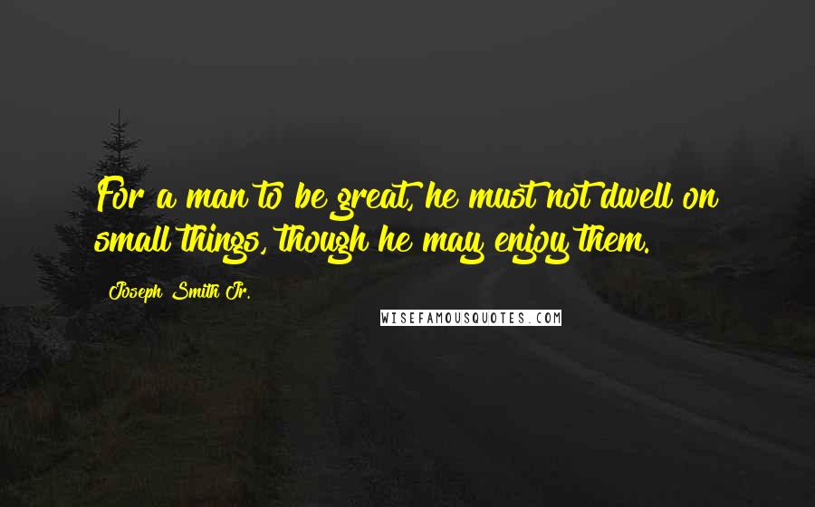 Joseph Smith Jr. Quotes: For a man to be great, he must not dwell on small things, though he may enjoy them.