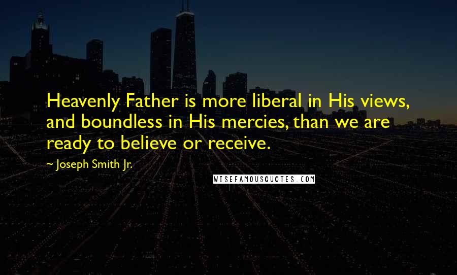 Joseph Smith Jr. Quotes: Heavenly Father is more liberal in His views, and boundless in His mercies, than we are ready to believe or receive.