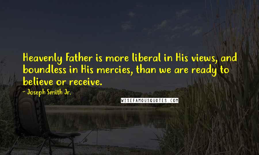Joseph Smith Jr. Quotes: Heavenly Father is more liberal in His views, and boundless in His mercies, than we are ready to believe or receive.