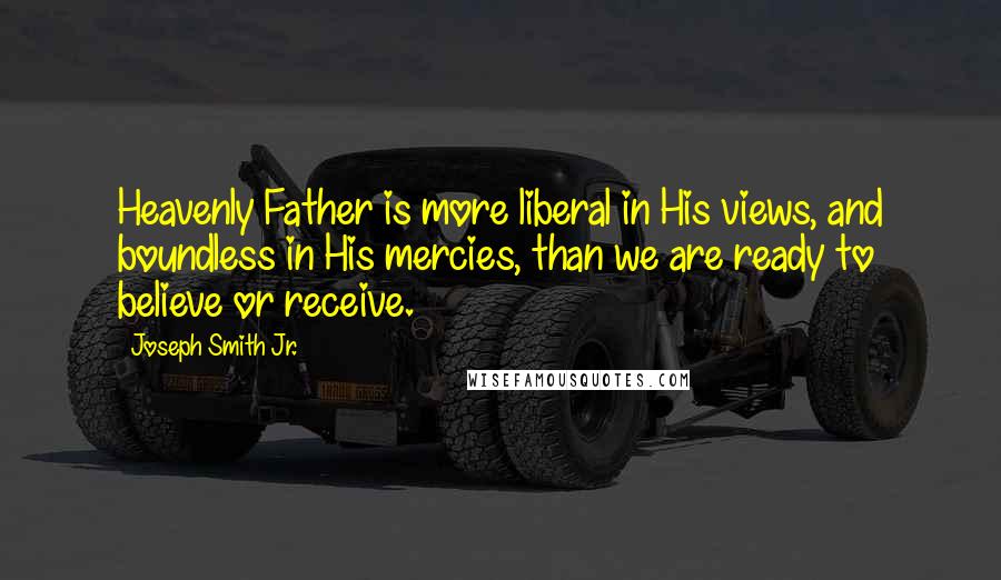 Joseph Smith Jr. Quotes: Heavenly Father is more liberal in His views, and boundless in His mercies, than we are ready to believe or receive.