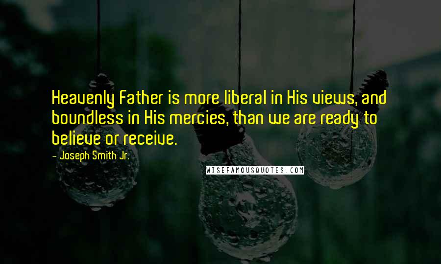 Joseph Smith Jr. Quotes: Heavenly Father is more liberal in His views, and boundless in His mercies, than we are ready to believe or receive.