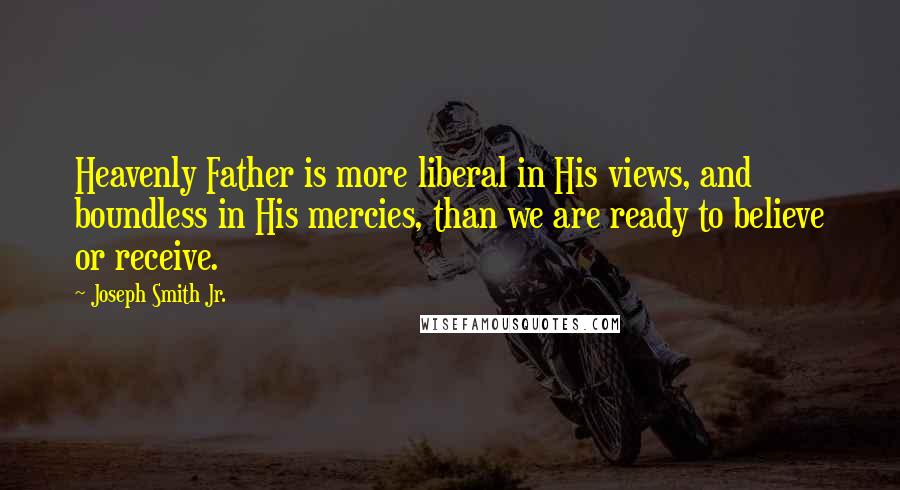 Joseph Smith Jr. Quotes: Heavenly Father is more liberal in His views, and boundless in His mercies, than we are ready to believe or receive.
