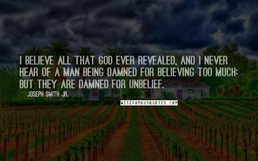 Joseph Smith Jr. Quotes: I believe all that God ever revealed, and I never hear of a man being damned for believing too much; but they are damned for unbelief.