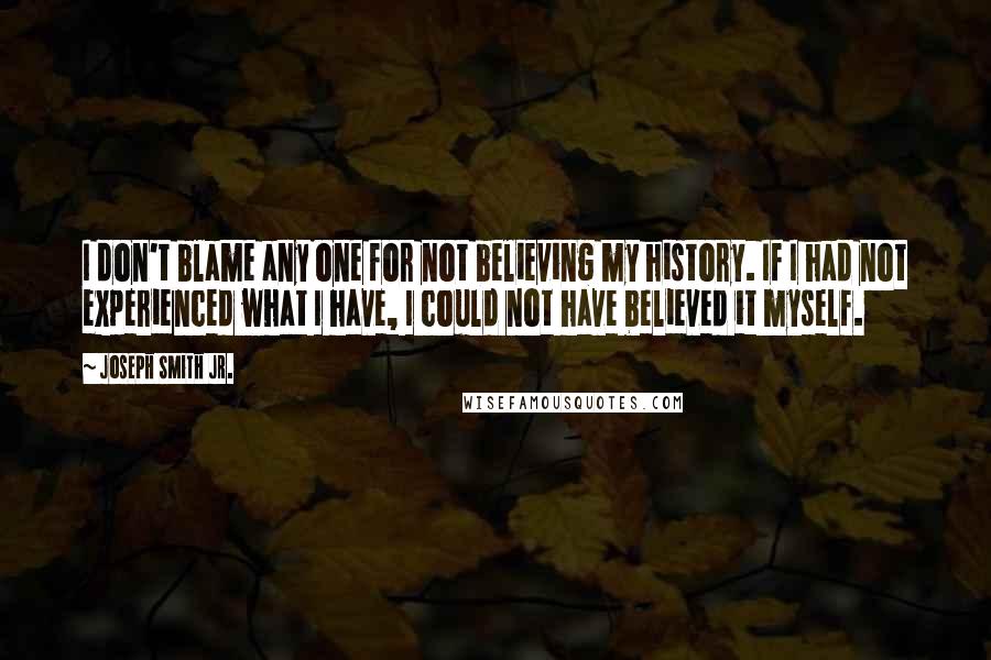 Joseph Smith Jr. Quotes: I don't blame any one for not believing my history. If I had not experienced what I have, I could not have believed it myself.