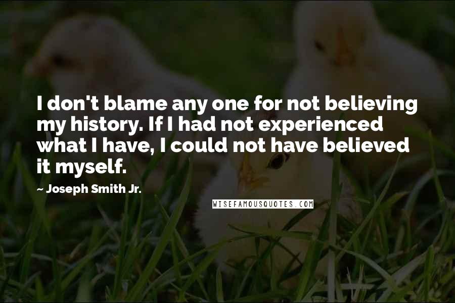 Joseph Smith Jr. Quotes: I don't blame any one for not believing my history. If I had not experienced what I have, I could not have believed it myself.