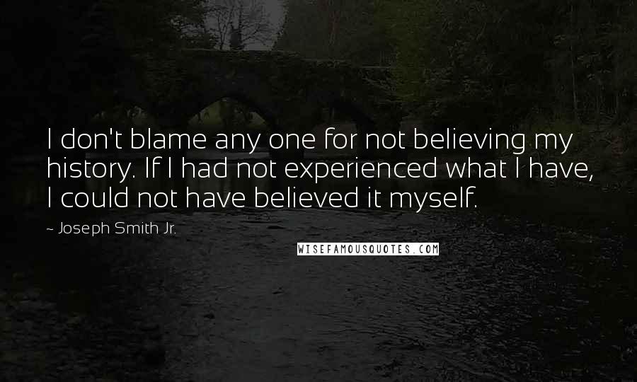 Joseph Smith Jr. Quotes: I don't blame any one for not believing my history. If I had not experienced what I have, I could not have believed it myself.