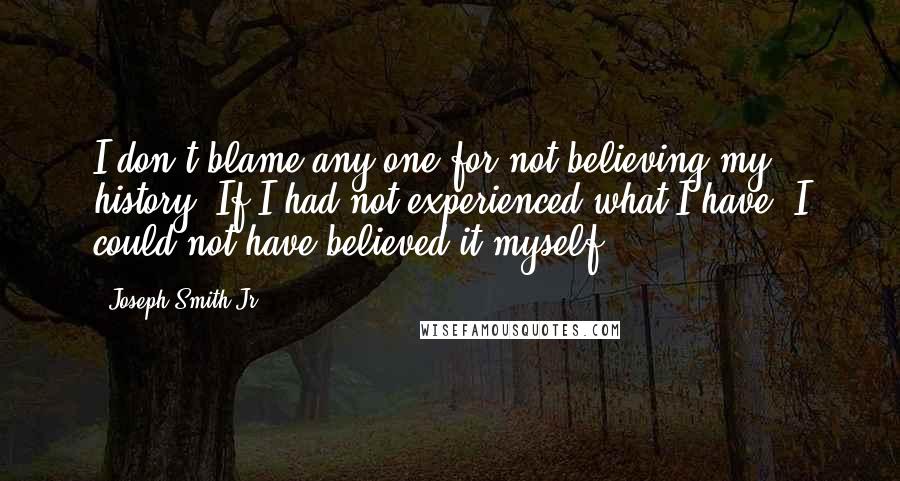 Joseph Smith Jr. Quotes: I don't blame any one for not believing my history. If I had not experienced what I have, I could not have believed it myself.