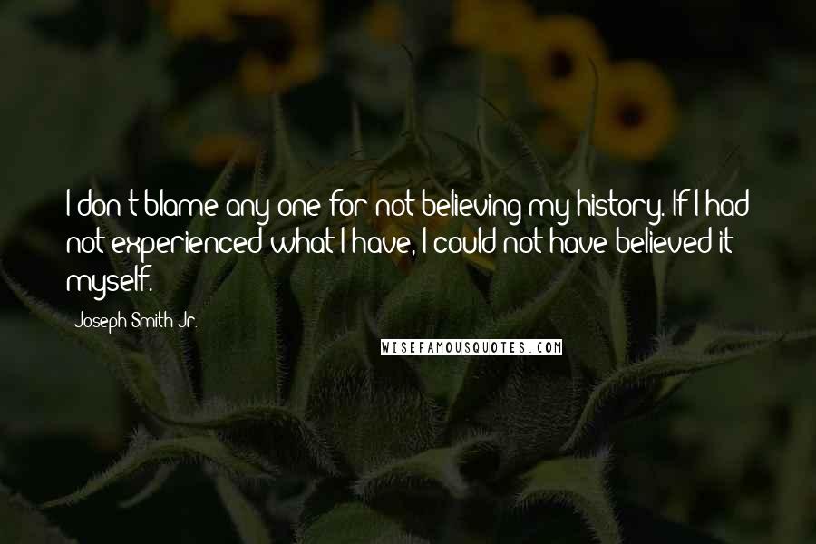 Joseph Smith Jr. Quotes: I don't blame any one for not believing my history. If I had not experienced what I have, I could not have believed it myself.