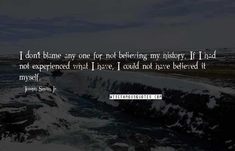 Joseph Smith Jr. Quotes: I don't blame any one for not believing my history. If I had not experienced what I have, I could not have believed it myself.