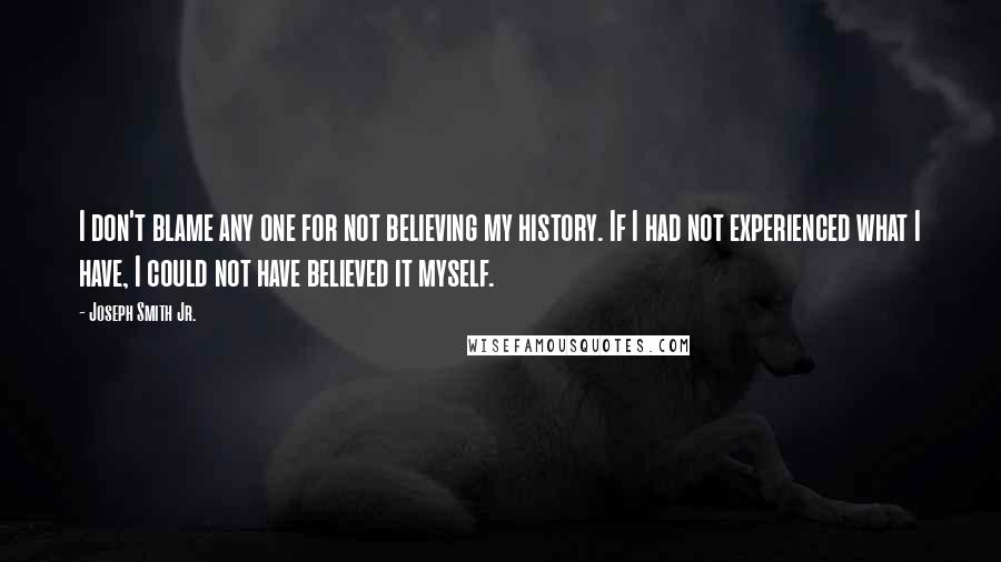 Joseph Smith Jr. Quotes: I don't blame any one for not believing my history. If I had not experienced what I have, I could not have believed it myself.