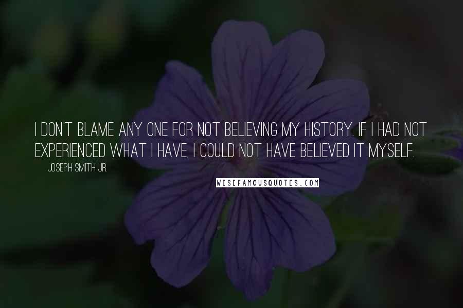 Joseph Smith Jr. Quotes: I don't blame any one for not believing my history. If I had not experienced what I have, I could not have believed it myself.