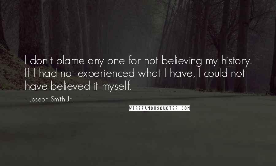 Joseph Smith Jr. Quotes: I don't blame any one for not believing my history. If I had not experienced what I have, I could not have believed it myself.