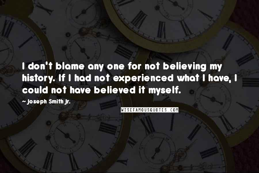 Joseph Smith Jr. Quotes: I don't blame any one for not believing my history. If I had not experienced what I have, I could not have believed it myself.