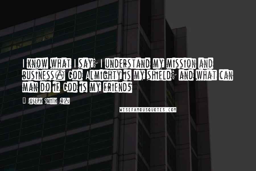 Joseph Smith Jr. Quotes: I know what I say; I understand my mission and business. God Almighty is my shield; and what can man do if God is my friend?