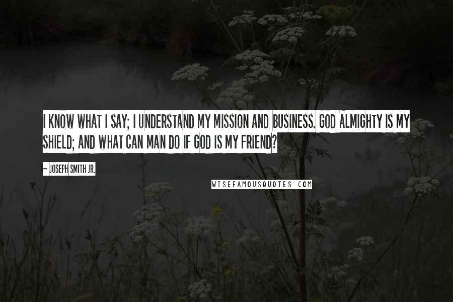 Joseph Smith Jr. Quotes: I know what I say; I understand my mission and business. God Almighty is my shield; and what can man do if God is my friend?