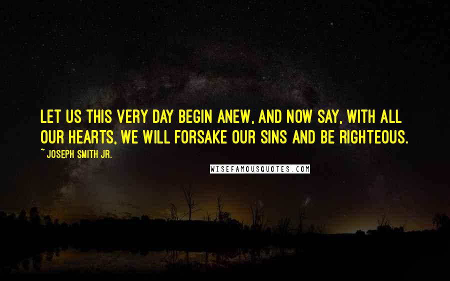 Joseph Smith Jr. Quotes: Let us this very day begin anew, and now say, with all our hearts, we will forsake our sins and be righteous.