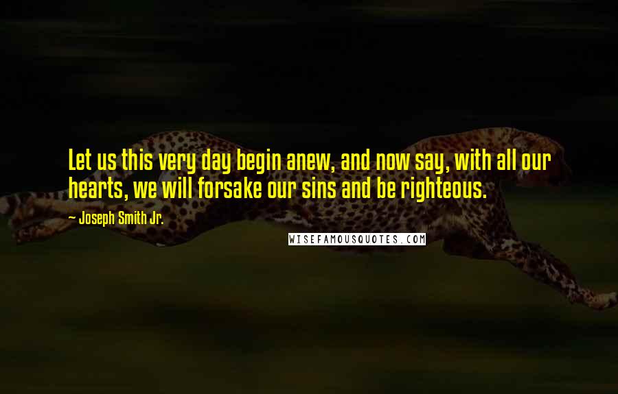 Joseph Smith Jr. Quotes: Let us this very day begin anew, and now say, with all our hearts, we will forsake our sins and be righteous.