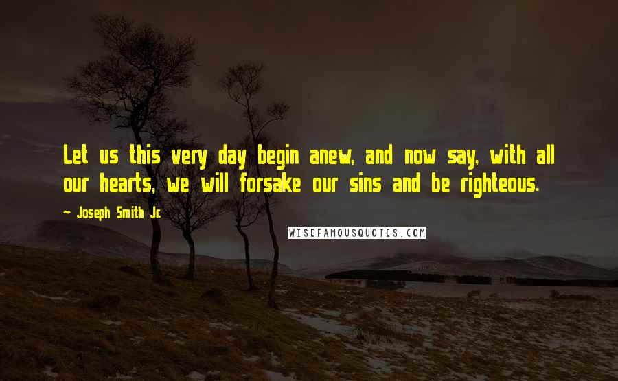 Joseph Smith Jr. Quotes: Let us this very day begin anew, and now say, with all our hearts, we will forsake our sins and be righteous.