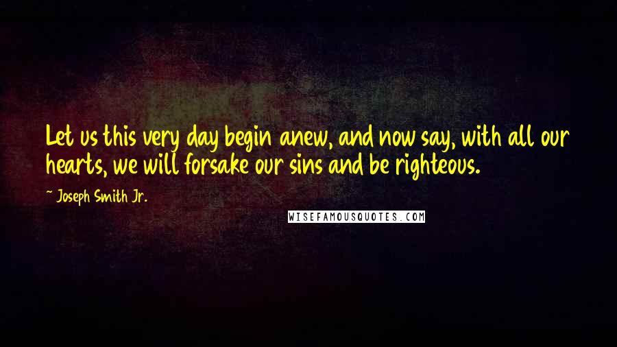 Joseph Smith Jr. Quotes: Let us this very day begin anew, and now say, with all our hearts, we will forsake our sins and be righteous.